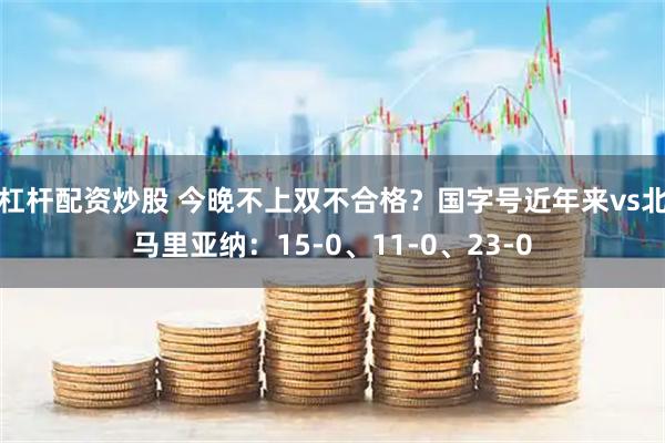 杠杆配资炒股 今晚不上双不合格？国字号近年来vs北马里亚纳：15-0、11-0、23-0