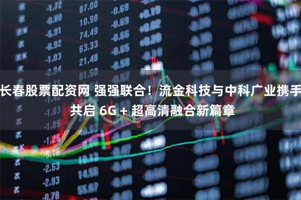 长春股票配资网 强强联合！流金科技与中科广业携手 共启 6G + 超高清融合新篇章