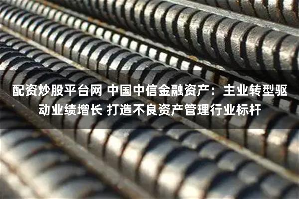 配资炒股平台网 中国中信金融资产：主业转型驱动业绩增长 打造不良资产管理行业标杆
