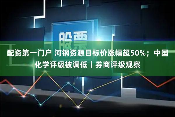 配资第一门户 河钢资源目标价涨幅超50%；中国化学评级被调低丨券商评级观察