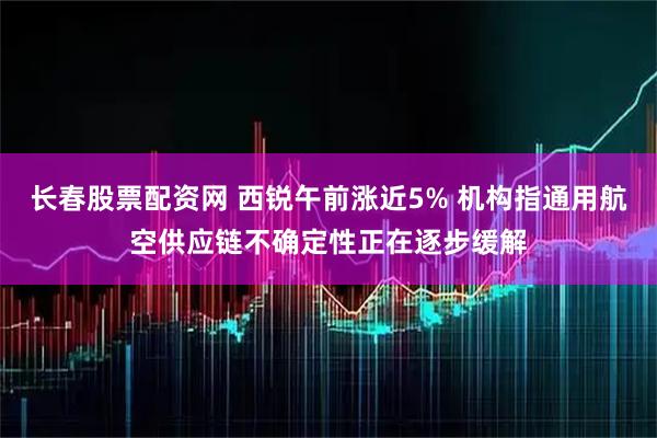 长春股票配资网 西锐午前涨近5% 机构指通用航空供应链不确定性正在逐步缓解