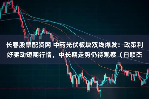长春股票配资网 中药光伏板块双线爆发：政策利好驱动短期行情，中长期走势仍待观察（白颖杰
