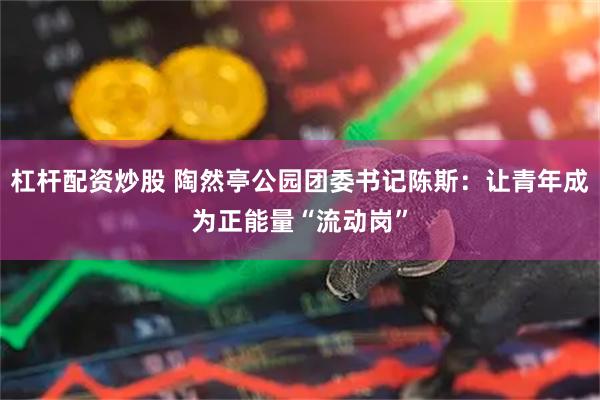 杠杆配资炒股 陶然亭公园团委书记陈斯：让青年成为正能量“流动岗”