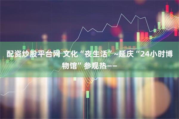 配资炒股平台网 文化“夜生活”~延庆“24小时博物馆”参观热——