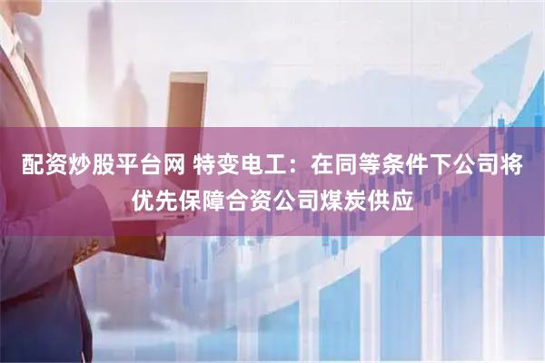 配资炒股平台网 特变电工：在同等条件下公司将优先保障合资公司煤炭供应