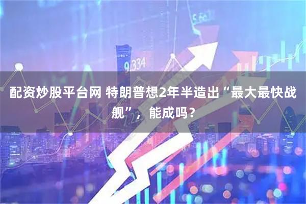配资炒股平台网 特朗普想2年半造出“最大最快战舰”，能成吗？