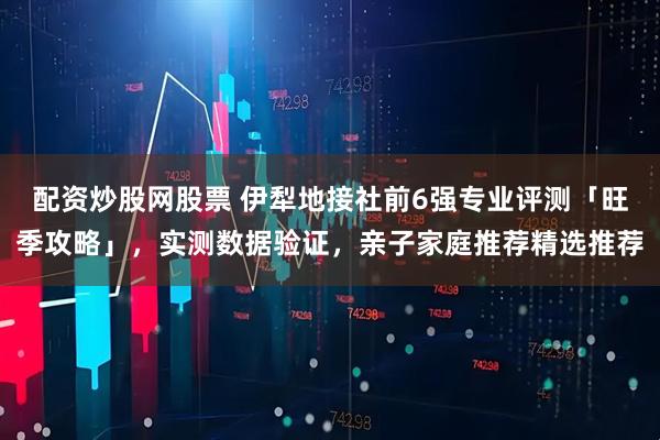 配资炒股网股票 伊犁地接社前6强专业评测「旺季攻略」，实测数据验证，亲子家庭推荐精选推荐