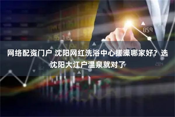 网络配资门户 沈阳网红洗浴中心搓澡哪家好？选沈阳大江户温泉就对了