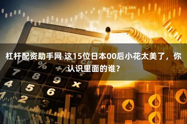 杠杆配资助手网 这15位日本00后小花太美了，你认识里面的谁？