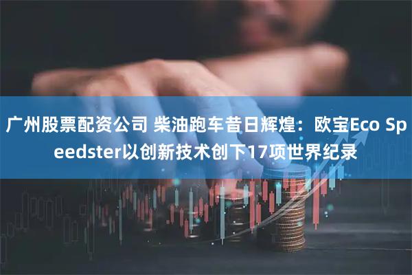 广州股票配资公司 柴油跑车昔日辉煌：欧宝Eco Speedster以创新技术创下17项世界纪录