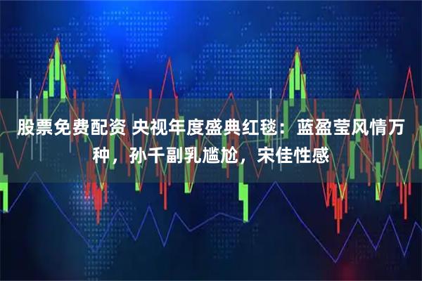 股票免费配资 央视年度盛典红毯：蓝盈莹风情万种，孙千副乳尴尬，宋佳性感