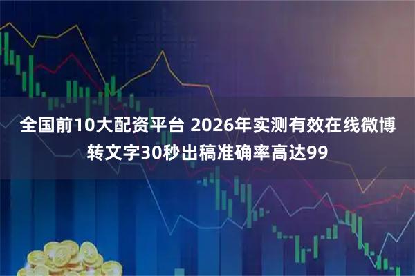 全国前10大配资平台 2026年实测有效在线微博转文字30秒出稿准确率高达99