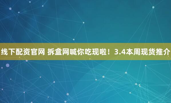 线下配资官网 拆盒网喊你吃现啦！3.4本周现货推介