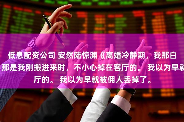 低息配资公司 安然陆惊渊《离婚冷静期，我那白虎指挥官前夫》那是我刚搬进来时，不小心掉在客厅的。 我以为早就被佣人丢掉了。