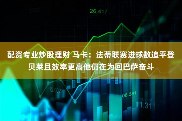 配资专业炒股理财 马卡：法蒂联赛进球数追平登贝莱且效率更高他仍在为回巴萨奋斗